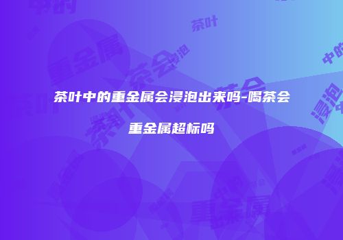 茶叶中的重金属会浸泡出来吗-喝茶会重金属超标吗