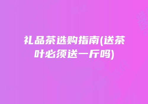 礼品茶选购指南(送茶叶必须送一斤吗)