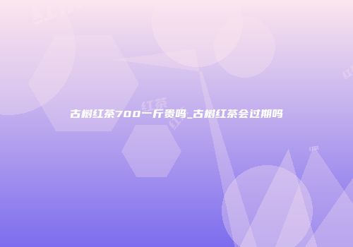 古树红茶700一斤贵吗_古树红茶会过期吗