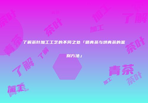 了解茶叶加工工艺的不同之处「晒青茶与烘青茶的鉴别方法」