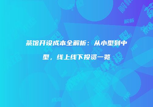 茶馆开设成本全解析：从小型到中型，线上线下投资一览