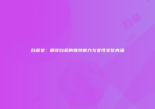 白茶女：解读白茶的独特魅力与女性文化内涵