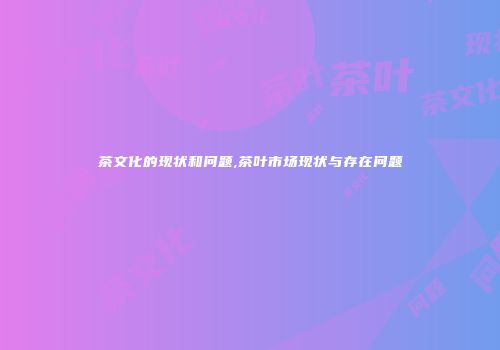 茶文化的现状和问题,茶叶市场现状与存在问题