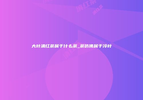 大叶滇红茶属于什么茶_茶仿佛属于冷叶