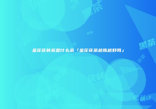 金花茯砖茶是什么茶「金花茯茶越陈越好吗」