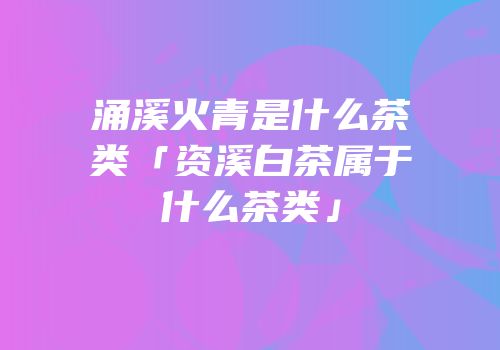 涌溪火青是什么茶类「资溪白茶属于什么茶类」