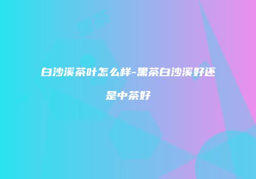 白沙溪茶叶怎么样-黑茶白沙溪好还是中茶好