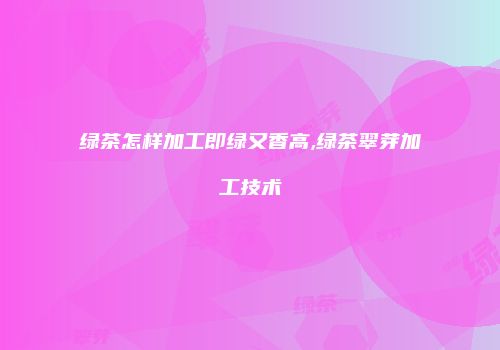 绿茶怎样加工即绿又香高,绿茶翠芽加工技术