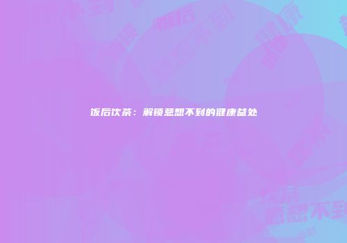 饭后饮茶：解锁意想不到的健康益处