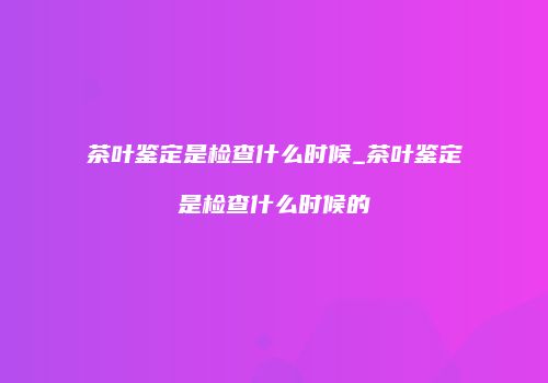 茶叶鉴定是检查什么时候_茶叶鉴定是检查什么时候的