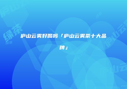 庐山云雾好喝吗「庐山云雾茶十大品牌」