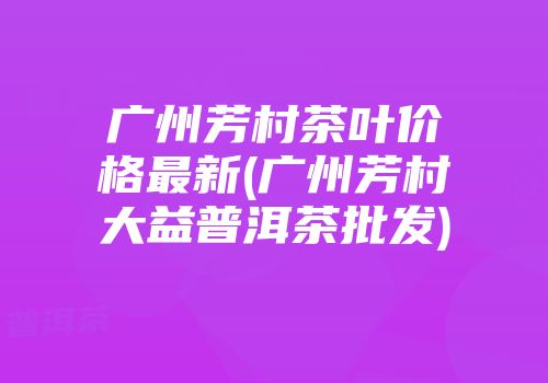 广州芳村茶叶价格最新(广州芳村大益普洱茶批发)