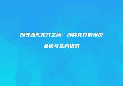 探寻西湖龙井之巅：狮峰龙井的珍贵品质与选购指南