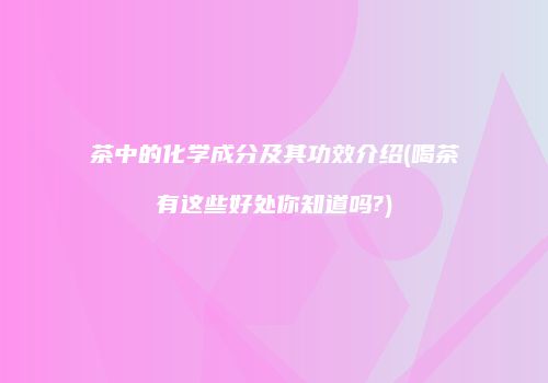 茶中的化学成分及其功效介绍(喝茶有这些好处你知道吗?)