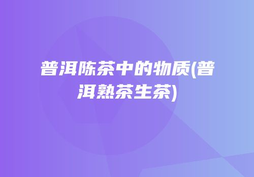 普洱陈茶中的物质(普洱熟茶生茶)