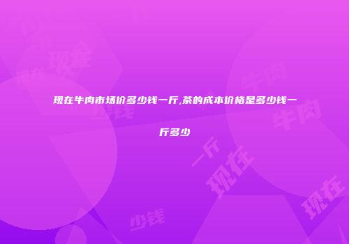 现在牛肉市场价多少钱一斤,茶的成本价格是多少钱一斤多少