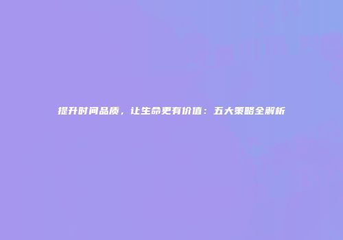 提升时间品质，让生命更有价值：五大策略全解析
