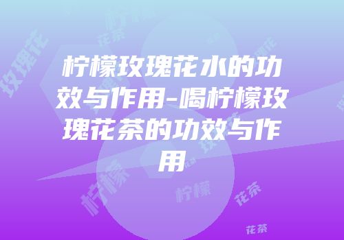柠檬玫瑰花水的功效与作用-喝柠檬玫瑰花茶的功效与作用