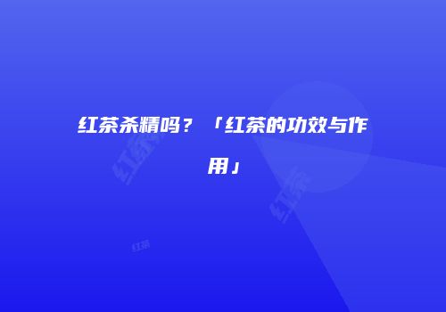 红茶杀精吗？「红茶的功效与作用」