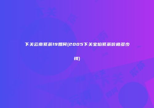 下关云南紧茶19如何(2005下关宝焰紧茶价格多少钱)