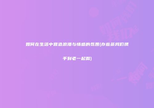 如何在生活中营造浪漫与情感的氛围(存些茶我们携手到老一起喝)