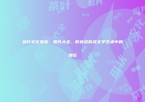 茶叶文化赏析：图片大全、形状名称及文学艺术中的地位