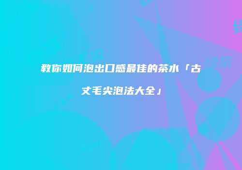 教你如何泡出口感最佳的茶水「古丈毛尖泡法大全」