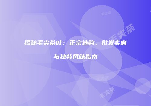 揭秘毛尖茶叶：正宗选购、批发实惠与独特风味指南