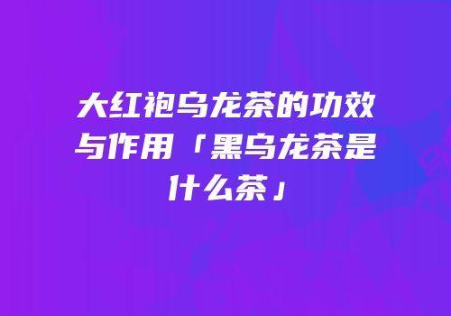 大红袍乌龙茶的功效与作用「黑乌龙茶是什么茶」