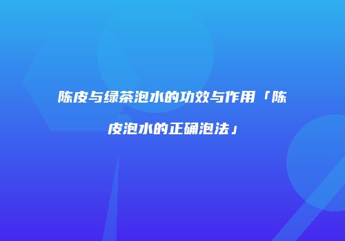 陈皮与绿茶泡水的功效与作用「陈皮泡水的正确泡法」