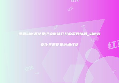 品尝湖南名茶昆记梁徵辑红茶的美妙体验_湖南省安化县昆记梁徵辑红茶