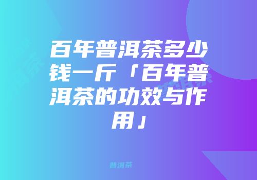 百年普洱茶多少钱一斤「百年普洱茶的功效与作用」