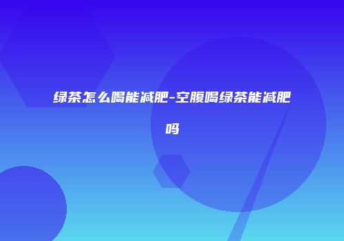 绿茶怎么喝能减肥-空腹喝绿茶能减肥吗