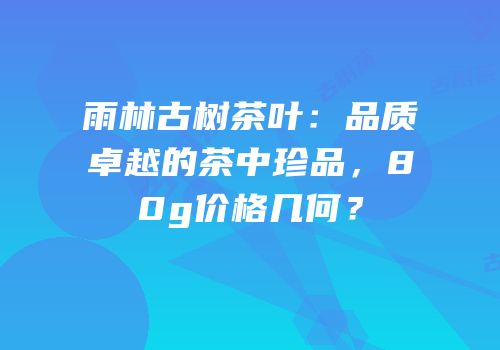 雨林古树茶叶：品质卓越的茶中珍品，80g价格几何？