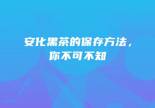 安化黑茶的保存方法，你不可不知
