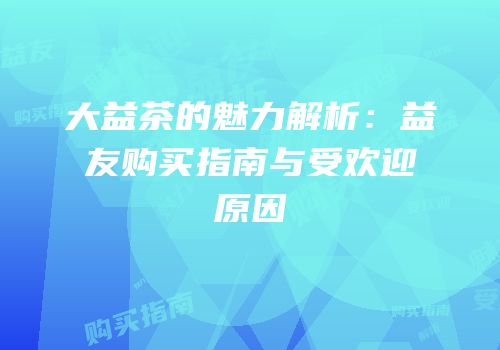大益茶的魅力解析：益友购买指南与受欢迎原因
