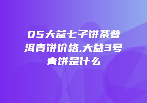 05大益七子饼茶普洱青饼价格,大益3号青饼是什么