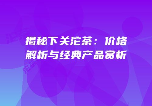 揭秘下关沱茶：价格解析与经典产品赏析
