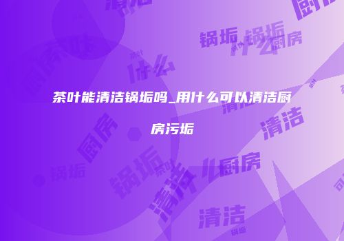 茶叶能清洁锅垢吗_用什么可以清洁厨房污垢