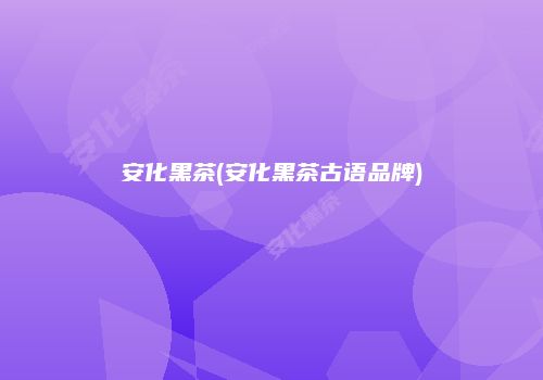 安化黑茶(安化黑茶古语品牌)