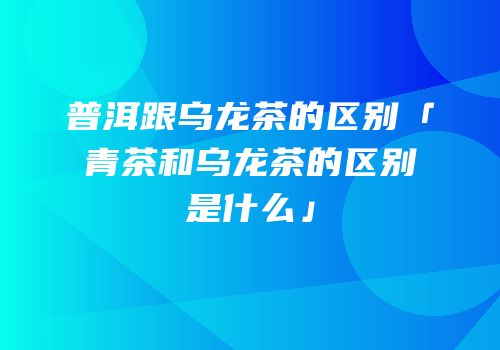 普洱跟乌龙茶的区别「青茶和乌龙茶的区别是什么」