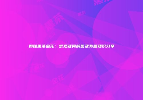揭秘黑茶金花：常见疑问解答及有趣知识分享
