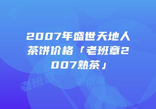 2007年盛世天地人茶饼价格「老班章2007熟茶」
