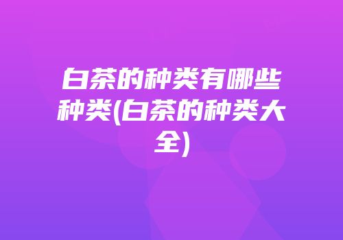 白茶的种类有哪些种类(白茶的种类大全)