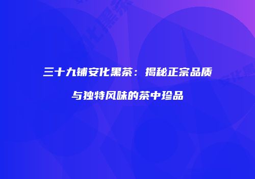 三十九铺安化黑茶：揭秘正宗品质与独特风味的茶中珍品