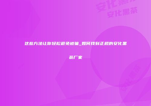这些方法让你轻松避免被骗_如何找到正规的安化黑茶厂家