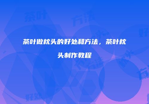 茶叶做枕头的好处和方法，茶叶枕头制作教程