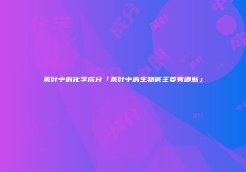 茶叶中的化学成分「茶叶中的生物碱主要有哪些」