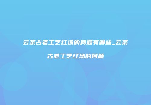 云茶古老工艺红汤的问题有哪些_云茶古老工艺红汤的问题