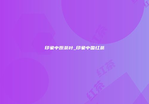 印象中原茶叶_印象中国红茶